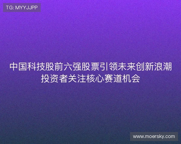 中国科技股前六强股票引领未来创新浪潮投资者关注核心赛道机会